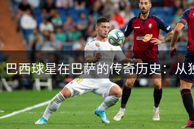 巴西球星在巴萨的传奇历史：从独狼到小罗的辉煌足迹